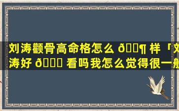 刘涛颧骨高命格怎么 🐶 样「刘涛好 🐒 看吗我怎么觉得很一般啊颧骨特别高」